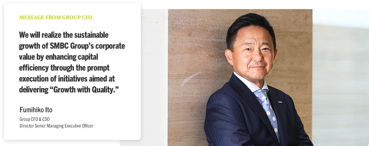 MESSAGE FROM GROUP CFO We will realize the sustainable growth of SMBC Group’s corporate value by enhancing capital efficiency through the prompt execution of initiatives aimed at delivering “Growth with Quality.” Fumihiko Ito Group CFO & CSO Director Senior Managing Executive Officer