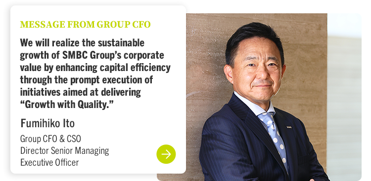 MESSAGE FROM GROUP CFO We will realize the sustainable growth of SMBC Group’s corporate value by enhancing capital efficiency through the prompt execution of initiatives aimed at delivering “Growth with Quality.” Fumihiko Ito Group CFO & CSO Director Senior Managing Executive Officer