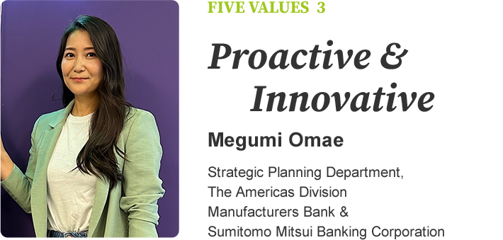 FIVE VALUES 3 Proactive & Innovative Megumi Omae Strategic Planning Department, The Americas Division Manufacturers Bank & Sumitomo Mitsui Banking Corporation