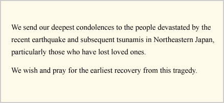 We send our deepest condolences to the people devastated by the recent earthquake and subsequent tsunamis in Northeastern Japan, particularly those who have lost loved ones.
We wish and pray for the earliest recovery from this tragedy.