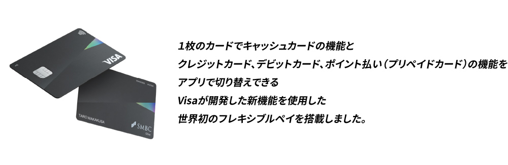 1枚のカードでキャッシュカードの機能とクレジットカード、デビットカード、ポイント払い（プリペイドカード）の機能をアプリで切り替えできるVisaが開発した新機能を使用した世界初のフレキシブルペイを搭載しました。