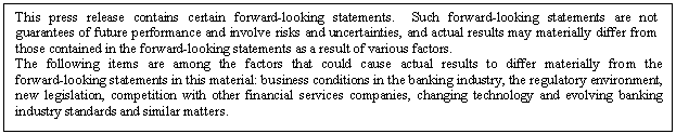 eLXg {bNX: This press release contains certain forward-looking statements. Such forward-looking statements are not guarantees of future performance and involve risks and uncertainties, and actual results may materially differ from those contained in the forward-looking statements as a result of various factors.
The following items are among the factors that could cause actual results to differ materially from the forward-looking statements in this material: business conditions in the banking industry, the regulatory environment, new legislation, competition with other financial services companies, changing technology and evolving banking industry standards and similar matters.