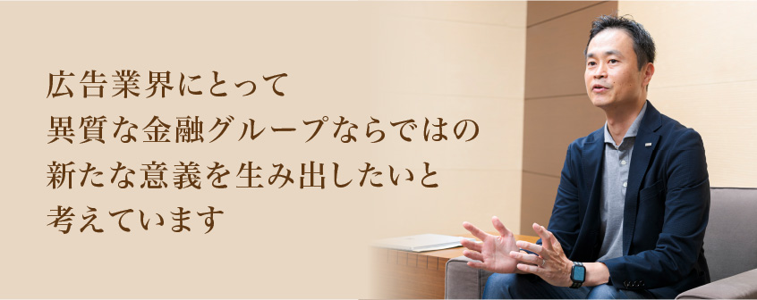 広告業界にとって異質な金融グループならではの新たな意義を生み出したいと考えています