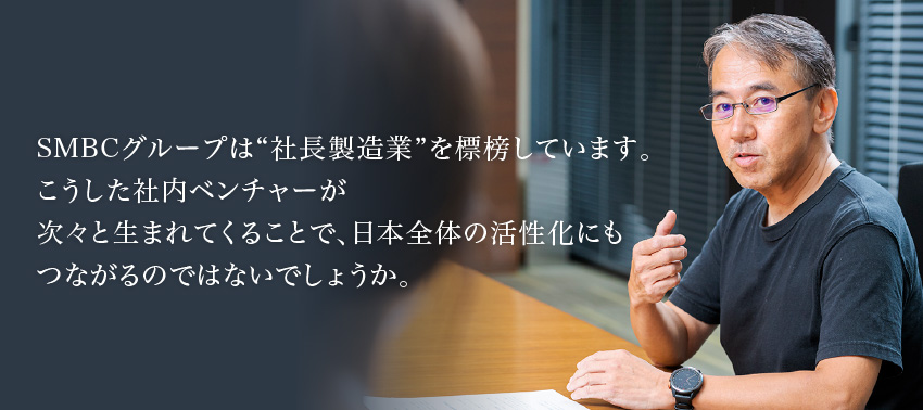 SMBCグループは“社長製造業”を標榜しています。こうした社内ベンチャーが次々と生まれてくることで、日本全体の活性化にもつながるのではないでしょうか。