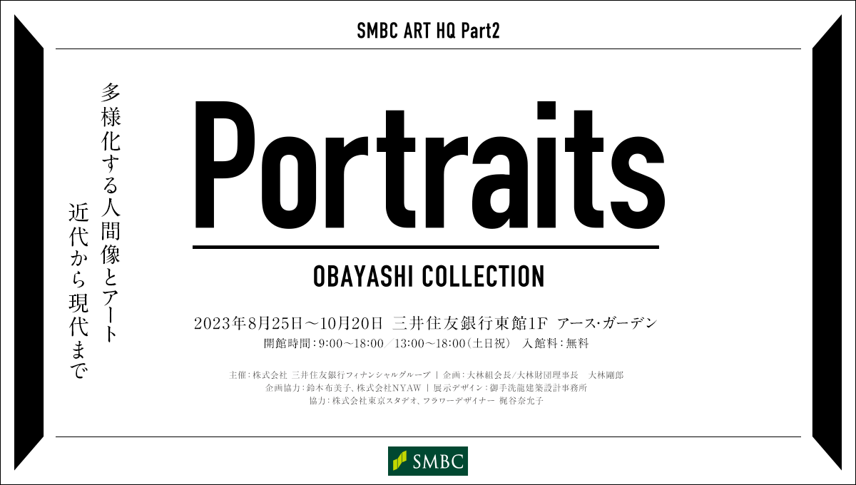 SMBC ART HQ Part2 Portraits OBAYASHI COLLECTION 多様化する人間像とアート 近代から現代まで 2023年8月25日～10月20日 三井住友銀行 東館1F アース・ガーデン 開館時間：9:00～18:00／13:00～18:00（土日祝）入館料：無料 主催：株式会社 三井住友銀行フィナンシャルグループ 企画：大林組会長/大林財団理事長 大林剛郎 企画協力：鈴木布美子、株式会社NYAW 展示デザイン：御手洗龍建築設計事務所 協力：株式会社東京スタデオ、フラワーデザイナー 梶谷奈允子