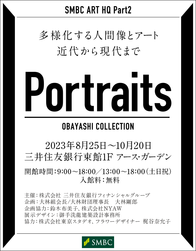 SMBC ART HQ Part2 Portraits OBAYASHI COLLECTION 多様化する人間像とアート 近代から現代まで 2023年8月25日～10月20日 三井住友銀行 東館1F アース・ガーデン 開館時間：9:00～18:00／13:00～18:00（土日祝）入館料：無料 主催：株式会社 三井住友銀行フィナンシャルグループ 企画：大林組会長/大林財団理事長 大林剛郎 企画協力：鈴木布美子、株式会社NYAW 展示デザイン：御手洗龍建築設計事務所 協力：株式会社東京スタデオ、フラワーデザイナー 梶谷奈允子