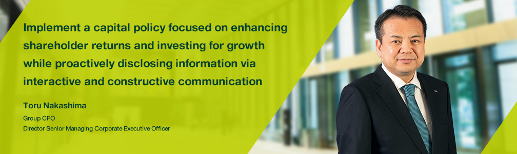 Implement a capital policy focused on enhancing shareholder returns and investing for growth while proactively disclosing information via interactive and constructive communication Toru Nakashima Group CFO Director Senior Managing Corporate Executive Officer