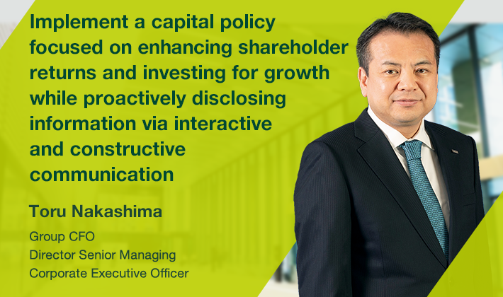 Implement a capital policy focused on enhancing shareholder returns and investing for growth while proactively disclosing information via interactive and constructive communication Toru Nakashima Group CFO Director Senior Managing Corporate Executive Officer