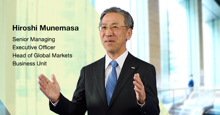 The Global Markets Business Unit offers solutions through foreign exchange, derivatives, bonds, stocks, and other marketable financial products and also undertakes asset liability management (“ALM”) operations which comprehensively control balance sheet liquidity risks and interest rate risks. Senior Managing Executive Officer Head of Global Markets Business Unit Hiroshi Munemasa