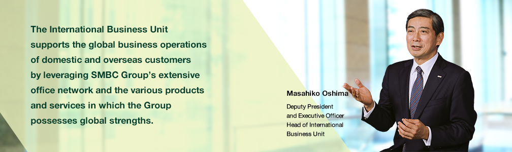 The International Business Unit supports the global business operations of domestic and overseas customers by leveraging SMBC Group’s extensive office network and the various products and services in which the group possesses global strengths. Masahiko Oshima Deputy President and Executive Officers Head of International Business Unit