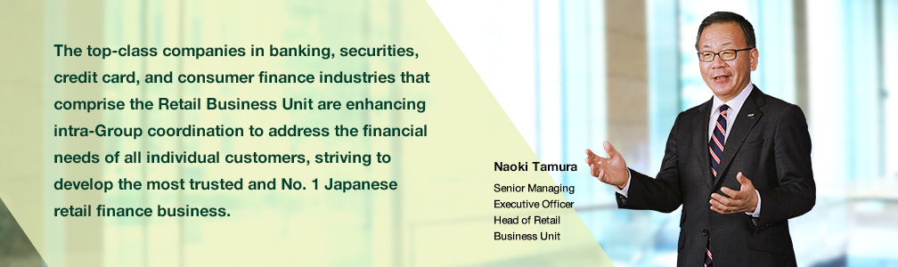 The top-class companies in banking, securities, credit card, and consumer finance industries that comprise the Retail Business Unit are enhancing intra-Group coordination to address the financial needs of all individual customers, striving to develop the most trusted and No. 1 Japanese retail finance business. Naoki Tamura Senior Managing Executive Officer Head of Retail Business Unit