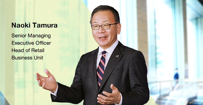 The top-class companies in banking, securities, credit card, and consumer finance industries that comprise the Retail Business Unit are enhancing intra-Group coordination to address the financial needs of all individual customers, striving to develop the most trusted and No. 1 Japanese retail finance business. Naoki Tamura Senior Managing Executive Officer Head of Retail Business Unit