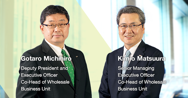 The Wholesale Business Unit contributes to the development of the Japanese economy by providing financial solutions that respond to the diverse needs of domestic companies in relation to financing, investment management, M&A advisory, and leases through a united Group effort. Gotaro Michihiro Deputy President and Executive Officers Co-Head of Wholesale Business Unit Kimio Matsuura Senior Managing Executive Officer Co-Head of Wholesale Business Unit