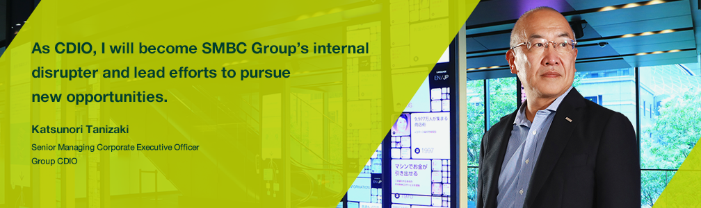 As CDIO, I will become SMBC Group’s internal disrupter and lead efforts to pursue new opportunities. Katsunori Tanizaki Senior Managing Corporate Executive Officer Group CDIO