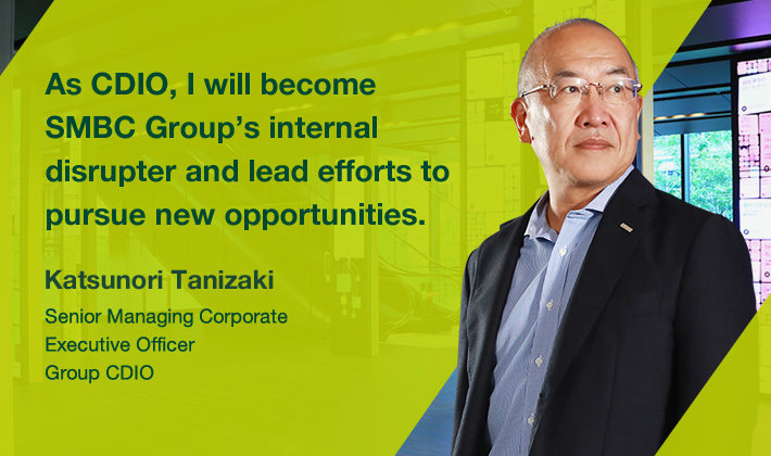 As CDIO, I will become SMBC Group’s internal disrupter and lead efforts to pursue new opportunities. Katsunori Tanizaki Senior Managing Corporate Executive Officer Group CDIO