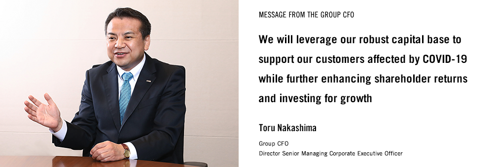 MESSAGE FROM THE GROUP CFO We will leverage our robust capital base to support our customers affected by COVID-19 while further enhancing shareholder returns and investing for growth Toru Nakashima Group CFO Director Senior Managing Corporate Executive Officer