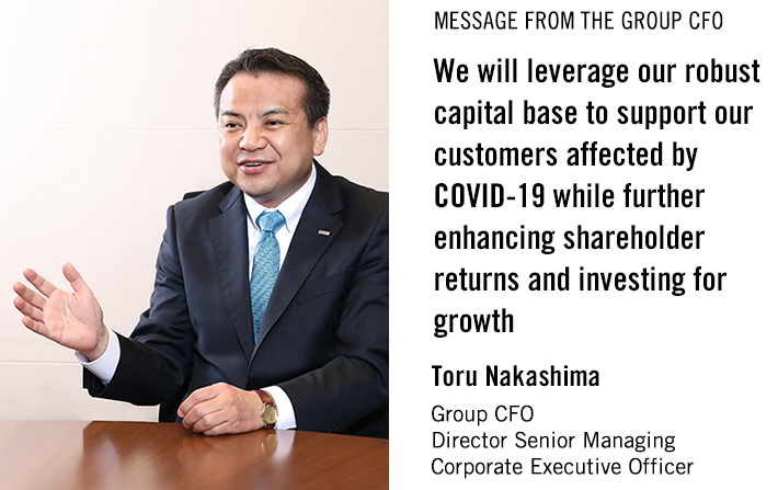 MESSAGE FROM THE GROUP CFO We will leverage our robust capital base to support our customers affected by COVID-19 while further enhancing shareholder returns and investing for growth Toru Nakashima Group CFO Director Senior Managing Corporate Executive Officer