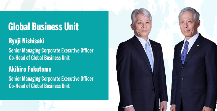 Global Business Unit Ryuji Nishisaki Senior Managing Corporate Executive Officer Co-Head of Global Business Unit Akihiro Fukutome Senior Managing Corporate Executive Officer Co-Head of Global Business Unit