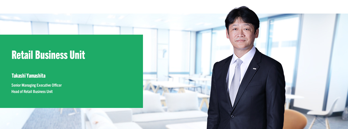 Retail Business Unit Takashi Yamashita Senior Managing Executive Officer Head of Retail Business Unit