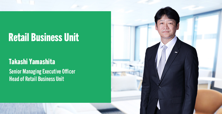 Retail Business Unit Takashi Yamashita Senior Managing Executive Officer Head of Retail Business Unit