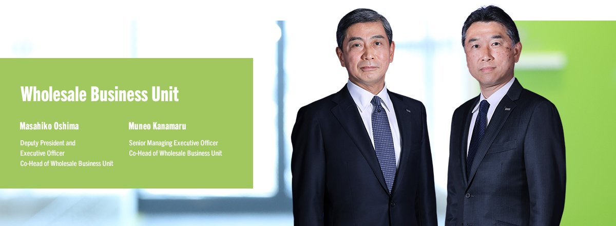 Wholesale Business Unit Masahiko Oshima Deputy President and Executive Officer Co-Head of Wholesale Business Unit Muneo Kanamaru Senior Managing Executive Officer Co-Head of Wholesale Business Unit