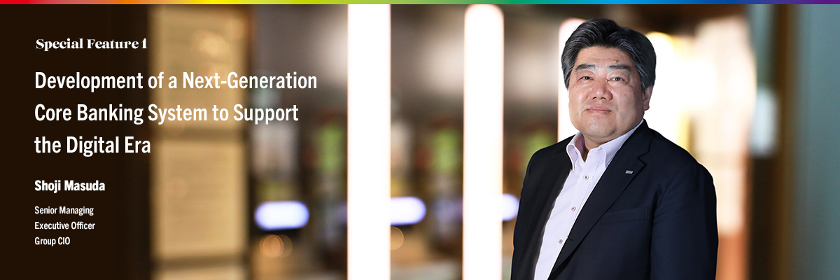 Special Feature 1 Development of a Next-Generation Core Banking System to Support the Digital Era Shoji Masuda Senior Managing Corporate Executive Officer Group CIO