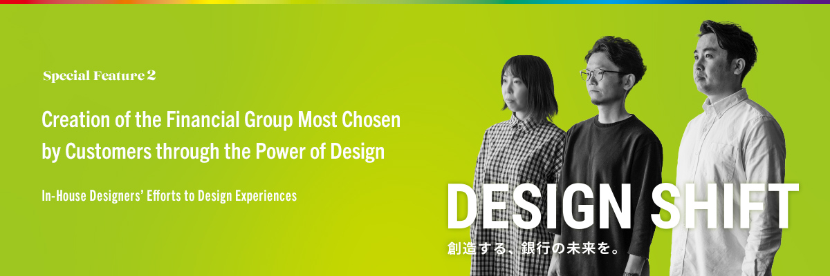 Special Feature 2 Creation of the Financial Group Most Chosen by Customers through the Power of Design In-House Designers’ Efforts to Design Experiences