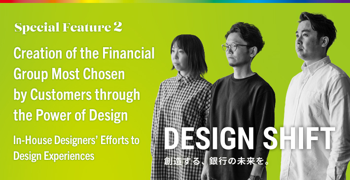Special Feature 2 Creation of the Financial Group Most Chosen by Customers through the Power of Design In-House Designers’ Efforts to Design Experiences