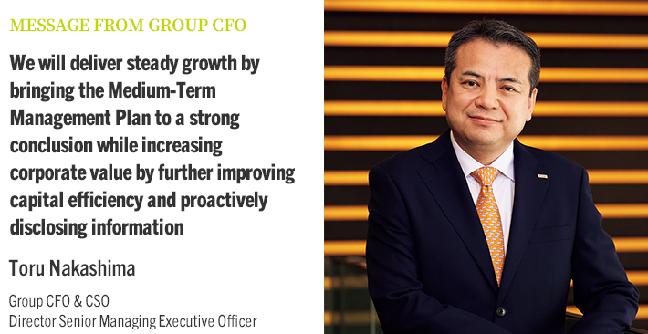 MESSAGE FROM GROUP CFO We will deliver steady growth by bringing the Medium-Term Management Plan to a strong conclusion while increasing corporate value by further improving capital efficiency and proactively disclosing information Toru Nakashima Group CFO & CSO Director Senior Managing Executive Officer