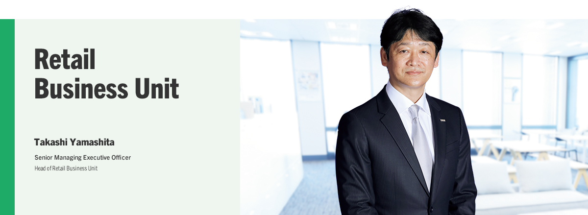 Retail Business Unit Takashi Yamashita Senior Managing Executive Officer Head of Retail Business Unit