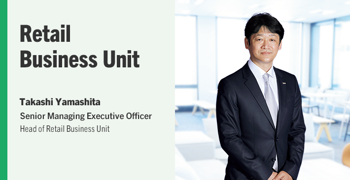 Retail Business Unit Takashi Yamashita Senior Managing Executive Officer Head of Retail Business Unit