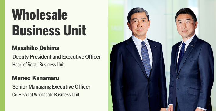 Wholesale Business Unit Masahiko Oshima Deputy President and Executive Officer Co-Head of Wholesale Business Unit Muneo Kanamaru Senior Managing Executive Officer Co-Head of Wholesale Business Unit