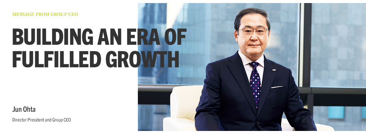 MESSAGE FROM GROUP CEO BUILDING AN ERA OF FULFILLED GROWTH Jun Ohta Director President and Group CEO