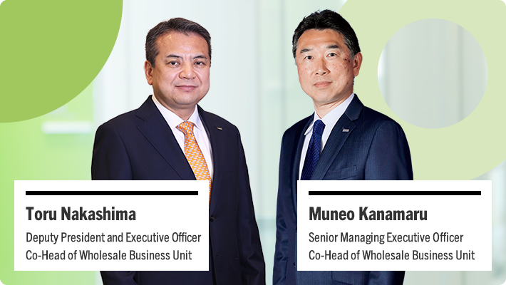 Toru Nakashima Deputy President and Executive Officer Co-Head of Wholesale Business Unit Muneo Kanamaru Senior Managing Executive Officer Co-Head of Wholesale Business Unit