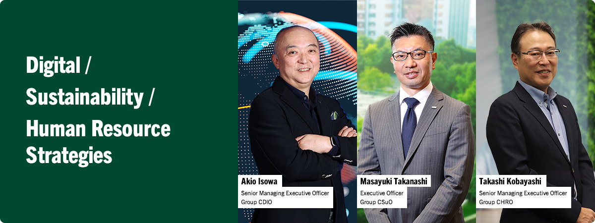 Digital / Sustainability / Human Resource Strategies Akio Isowa Senior Managing Executive Officer Group CDIO Masayuki Takanashi Executive Officer Group CSuO Takashi Kobayashi Senior Managing Executive Officer Group CHRO