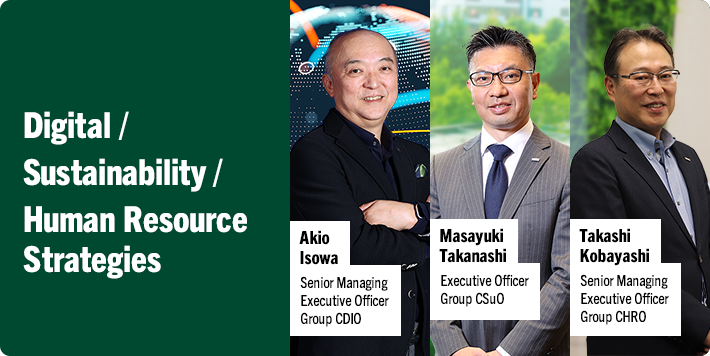 Digital / Sustainability / Human Resource Strategies Akio Isowa Senior Managing Executive Officer Group CDIO Masayuki Takanashi Executive Officer Group CSuO Takashi Kobayashi Senior Managing Executive Officer Group CHRO