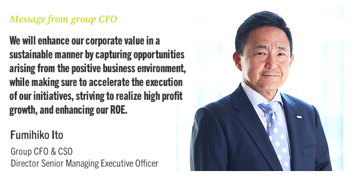 Message from group CFO We will enhance our corporate value in a sustainable manner by capturing opportunities arising from the positive business environment, while making sure to accelerate the execution of our initiatives, striving to realize high profit growth, and enhancing our ROE. Fumihiko Ito Group CFO & CSO Director Senior Managing Executive Officer