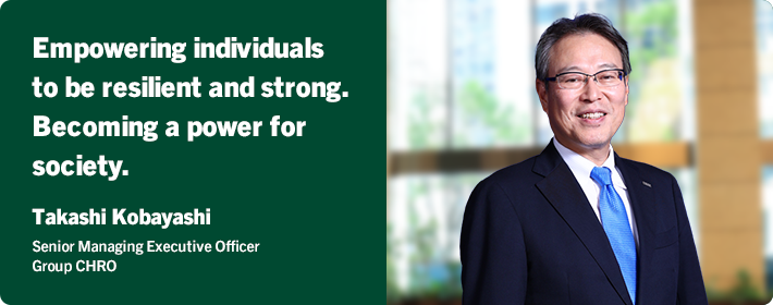 Empowering individuals to be resilient and strong. Becoming a power for society. Takashi Kobayashi Senior Managing Executive Officer Group CHRO
