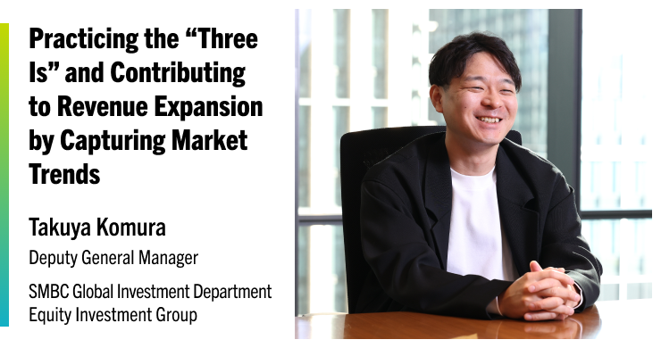 Practicing the “Three Is” and Contributing to Revenue Expansion by Capturing Market Trends Takuya Komura Deputy General Manager SMBC Global Investment Department Equity Investment Group