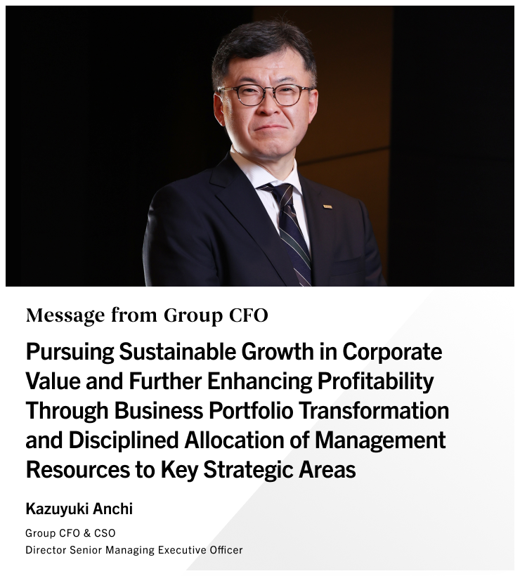 Message from Group CFO Pursuing Sustainable Growth in Corporate Value and Further Enhancing Profitability Through Business Portfolio Transformation and Disciplined Allocation of Management Resources to Key Strategic Areas Kazuyuki Anchi Group CFO & CSO Director Senior Managing Executive Officer