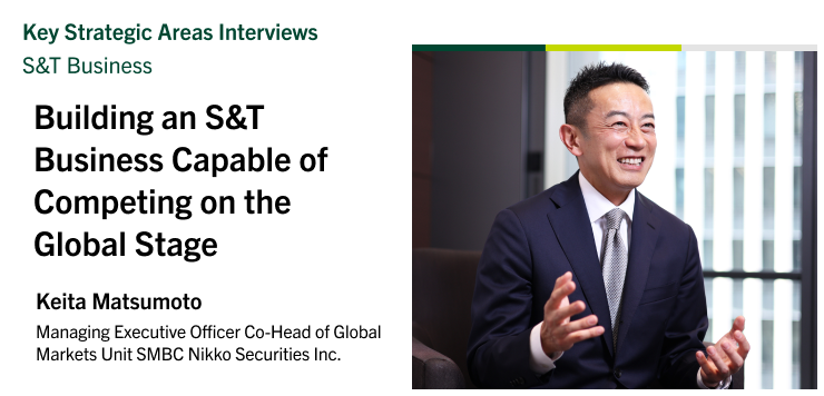Key Strategic Areas Interviews | S&T Business Building an S&T Business Capable of Competing on the Global Stage Keita Matsumoto Managing Executive Officer Co-Head of Global Markets Unit SMBC Nikko Securities Inc.