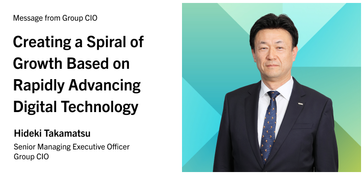Message from Group CIO Creating a Spiral of Growth Based on Rapidly Advancing Digital Technology Hideki Takamatsu Senior Managing Executive Officer Group CIO