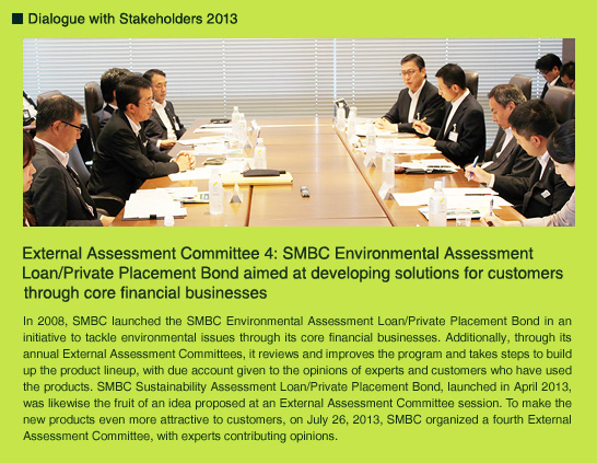 External Assessment Committee 4: SMBC Environmental Assessment Loan/Private Placement Bond aimed at developing solutions for customers through core financial businesses  In 2008, SMBC launched the SMBC Environmental Assessment Loan/Private Placement Bond in an initiative to tackle environmental issues through its core financial businesses. Additionally, through its annual External Assessment Committees, it reviews and improves the program and takes steps to build up the product lineup, with due account given to the opinions of experts and customers who have used the products. SMBC Sustainability Assessment Loan/Private Placement Bond, launched in April 2013, was likewise the fruit of an idea proposed at an External Assessment Committee session. To make the new products even more attractive to customers, on July 26, 2013, SMBC organized a fourth External Assessment Committee, with experts contributing opinions.