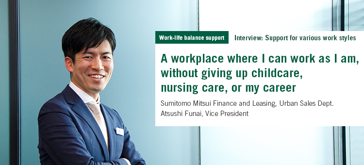 Work-life balance support Interview: Support for various work styles A workplace where I can work as I am, without giving up childcare, nursing care, or my career Sumitomo Mitsui Finance and Leasing Urban Sales Dept. Atsushi Funai, Vice President