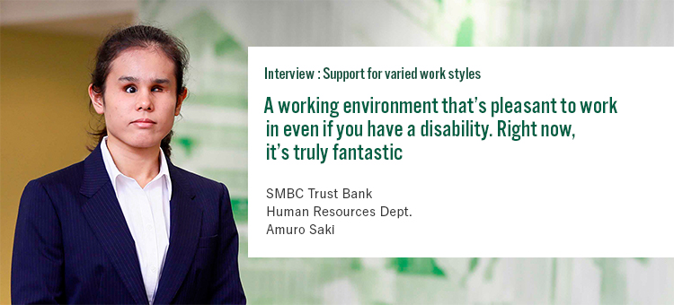 Interview:Support for varied styles A working environment that’s pleasant to work in even if you have a disability. Right now, it’s truly fantastic SMBC Trust Bank Human Resources Dept. Amuro Saki