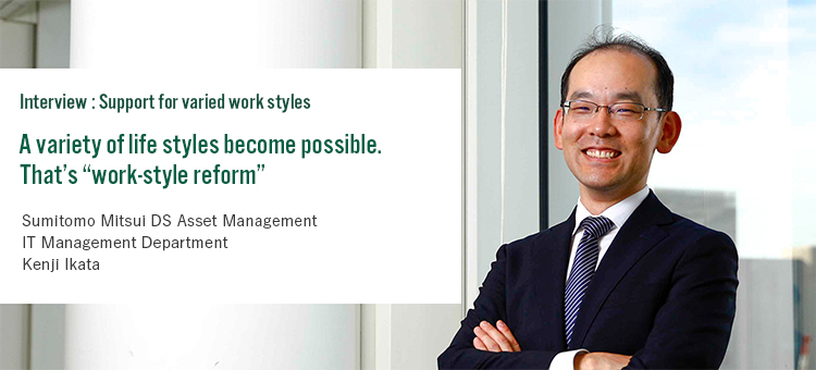 Interview:Support for varied styles A variety of life styles become possible. That’s “work-style reform” Sumitomo Mitsui DS Asset Management IT Management Department Kenji Ikata
