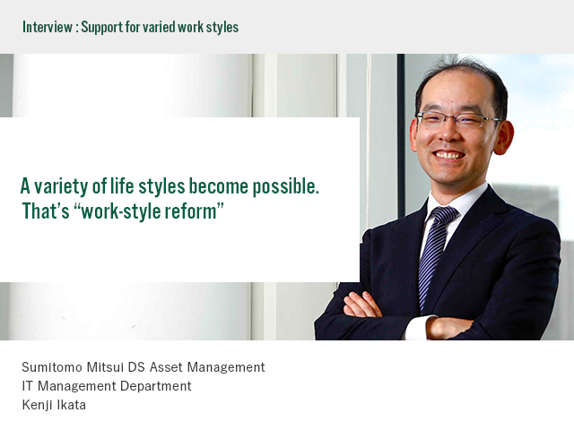 Interview:Support for varied styles A variety of life styles become possible. That’s “work-style reform” Sumitomo Mitsui DS Asset Management IT Management Department Kenji Ikata