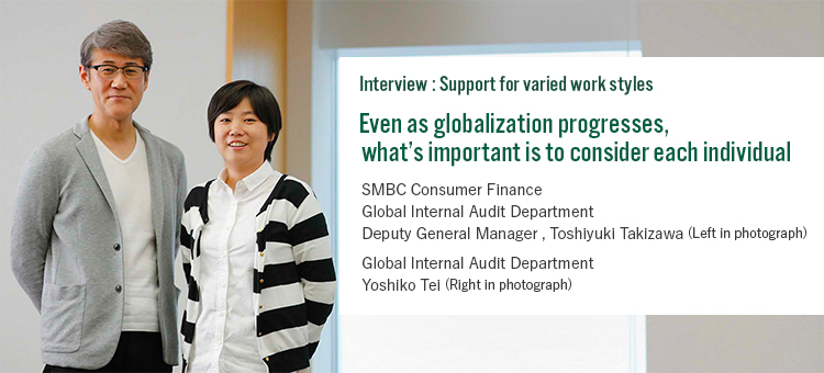 Interview:Support for varied styles Even as globalization progresses, what’s important is to consider each individual SMBC Consumer Finance Global Internal Audit Department Deputy General Manager Toshiyuki Takizawa (Left in photograph) Global Internal Audit Department Yoshiko Tei (Right in photograph)