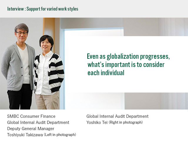 Interview:Support for varied styles Even as globalization progresses, what’s important is to consider each individual SMBC Consumer Finance Global Internal Audit Department Deputy General Manager Toshiyuki Takizawa (Left in photograph) Global Internal Audit Department Yoshiko Tei (Right in photograph)