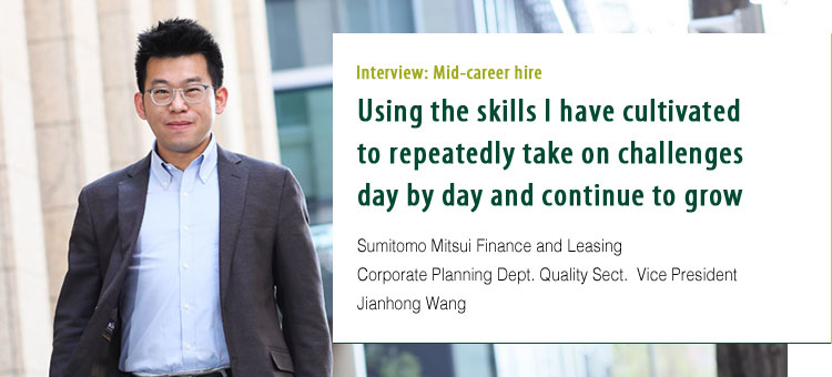 Interview: Mid-career hire Using the skills I have cultivated to repeatedly take on challenges day by day and continue to grow. Sumitomo Mitsui Finance and Leasing Corporate Planning Dept. Quality Sect.	Vice President Jianhong Wang